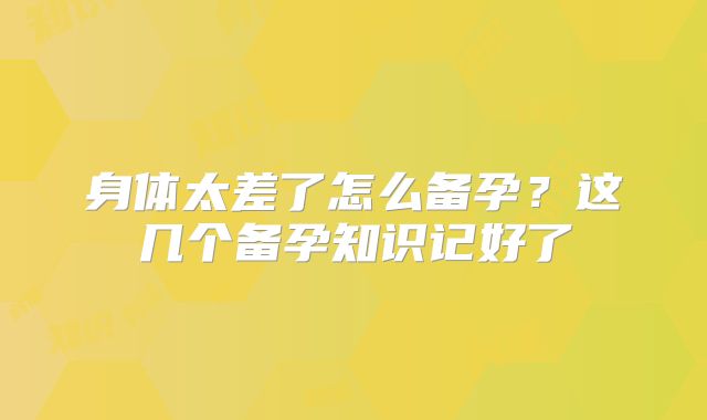 身体太差了怎么备孕？这几个备孕知识记好了