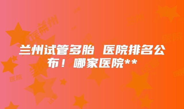 兰州试管多胎 医院排名公布！哪家医院**