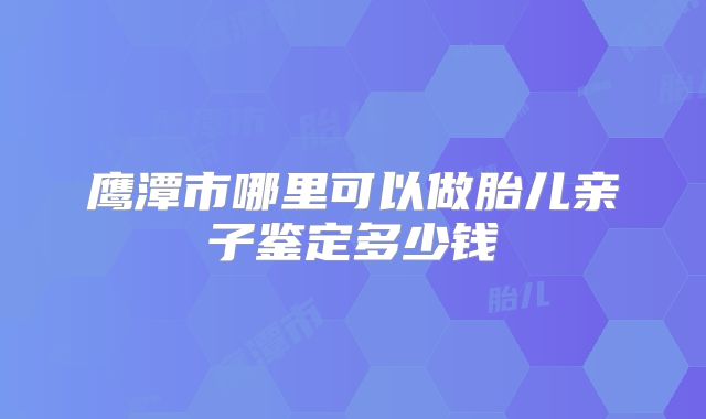 鹰潭市哪里可以做胎儿亲子鉴定多少钱