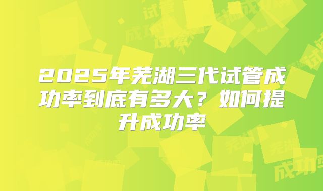 2025年芜湖三代试管成功率到底有多大?如何提升成功率