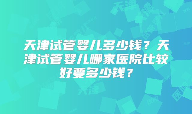 天津试管婴儿多少钱?天津试管婴儿哪家医院比较好要多少钱?