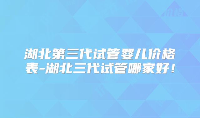 湖北第三代试管婴儿价格表-湖北三代试管哪家好!
