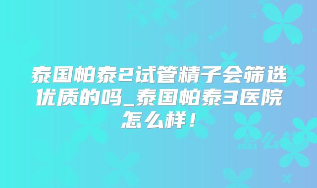 泰国帕泰2试管精子会筛选优质的吗_泰国帕泰3医院怎么样!