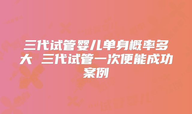 三代试管婴儿单身概率多大 三代试管一次便能成功案例