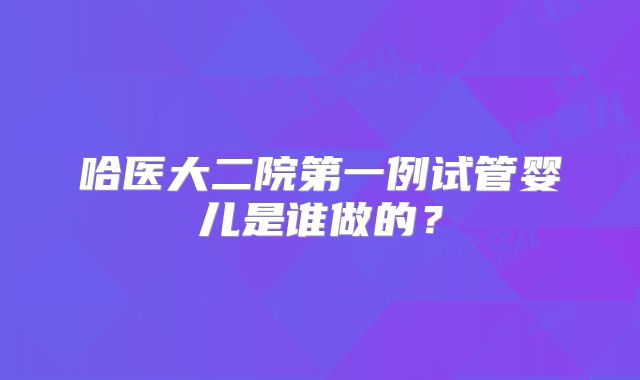 哈医大二院第一例试管婴儿是谁做的？