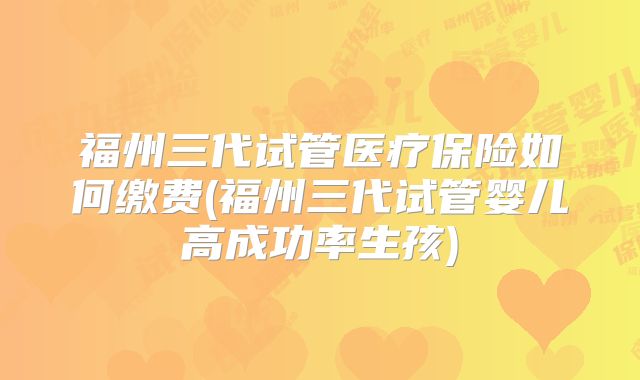 福州三代试管医疗保险如何缴费(福州三代试管婴儿高成功率生孩)