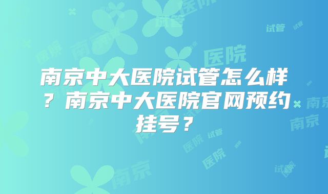南京中大医院试管怎么样？南京中大医院官网预约挂号？