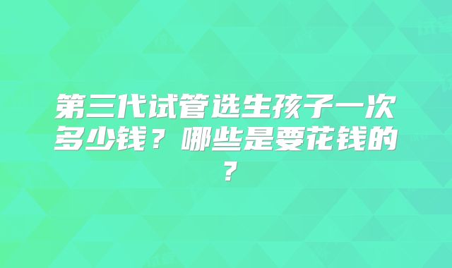 第三代试管选生孩子一次多少钱?哪些是要花钱的?