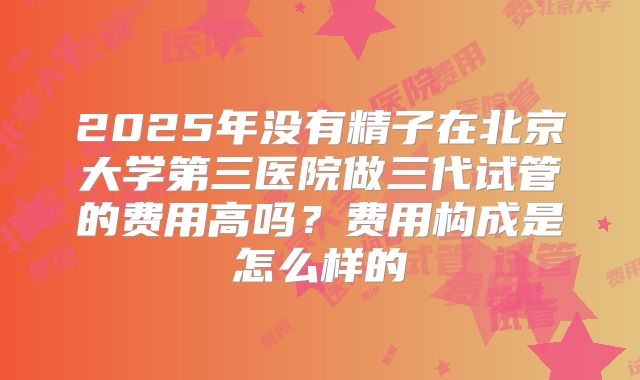 2025年没有精子在北京大学第三医院做三代试管的费用高吗？费用构成是怎么样的