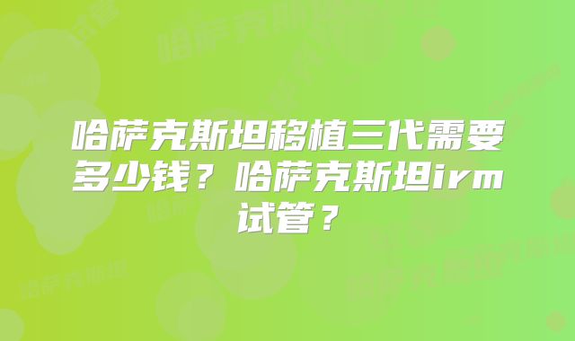 哈萨克斯坦移植三代需要多少钱?哈萨克斯坦irm试管?