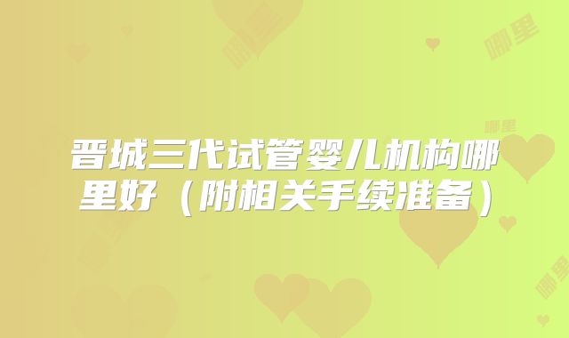 晋城三代试管婴儿机构哪里好(附相关手续准备)