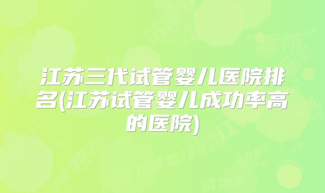江苏三代试管婴儿医院排名(江苏试管婴儿成功率高的医院)