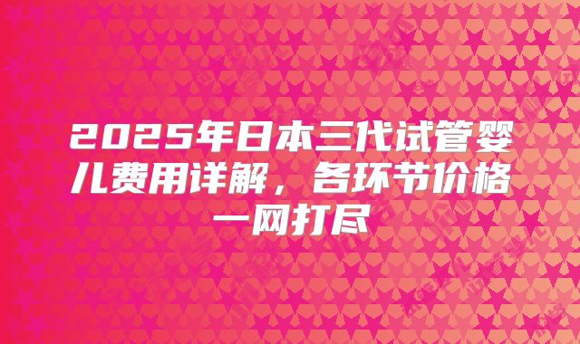 2025年日本三代试管婴儿费用详解，各环节价格一网打尽