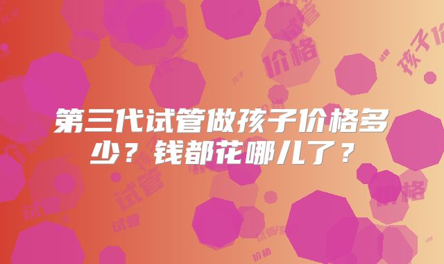 第三代试管做孩子价格多少?钱都花哪儿了?