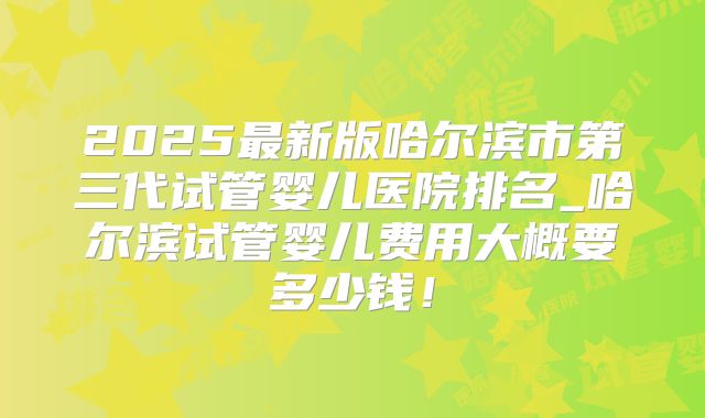 2025最新版哈尔滨市第三代试管婴儿医院排名_哈尔滨试管婴儿费用大概要多少钱！
