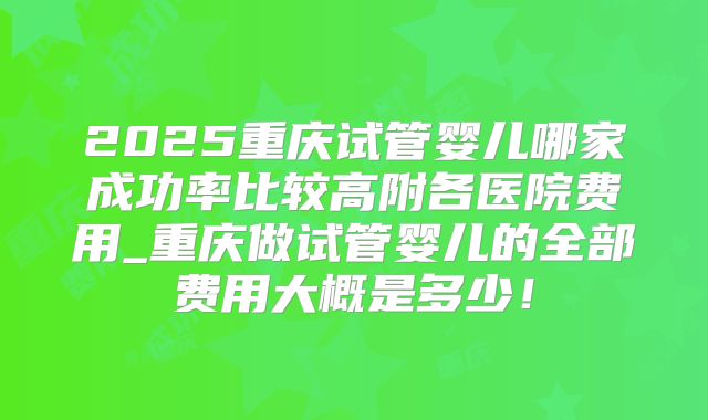 2025重庆试管婴儿哪家成功率比较高附各医院费用_重庆做试管婴儿的全部费用大概是多少!
