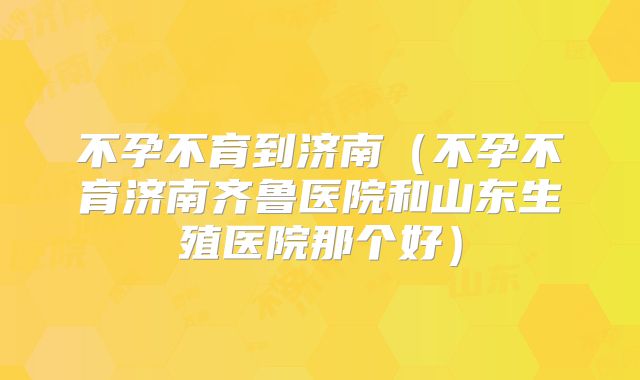不孕不育到济南(不孕不育济南齐鲁医院和山东生殖医院那个好)
