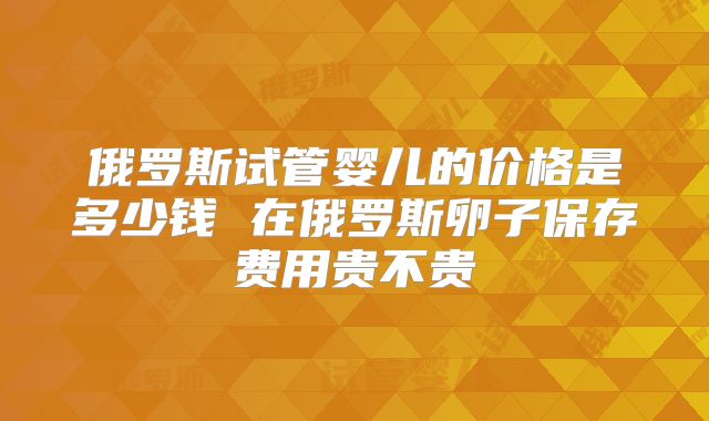 俄罗斯试管婴儿的价格是多少钱 在俄罗斯卵子保存费用贵不贵