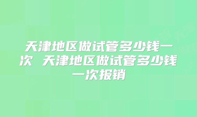 天津地区做试管多少钱一次 天津地区做试管多少钱一次报销