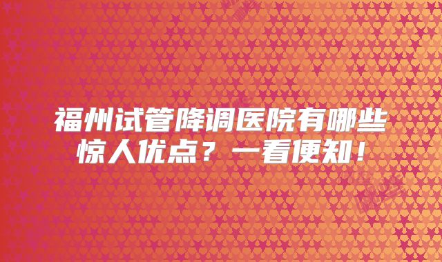 福州试管降调医院有哪些惊人优点？一看便知！