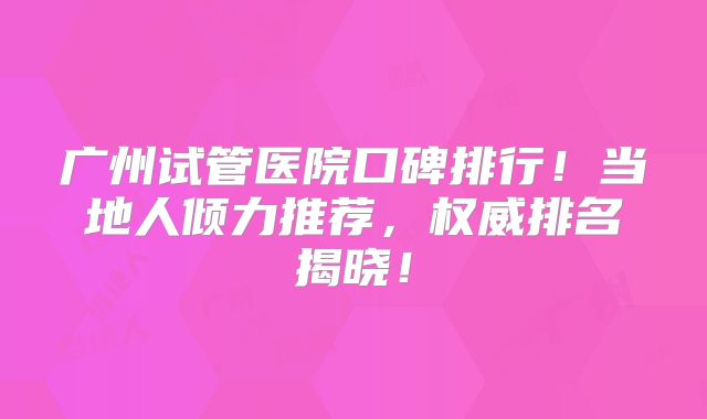 广州试管医院口碑排行！当地人倾力推荐，权威排名揭晓！