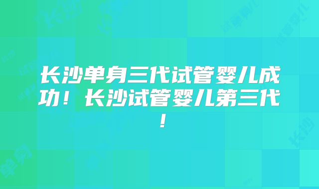 长沙单身三代试管婴儿成功!长沙试管婴儿第三代!