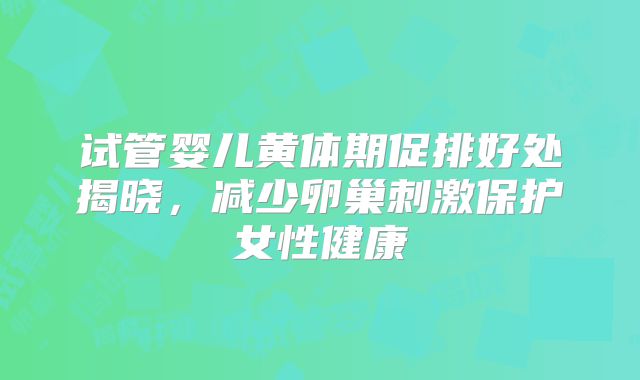 试管婴儿黄体期促排好处揭晓，减少卵巢刺激保护女性健康