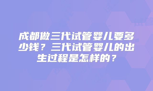 成都做三代试管婴儿要多少钱?三代试管婴儿的出生过程是怎样的?