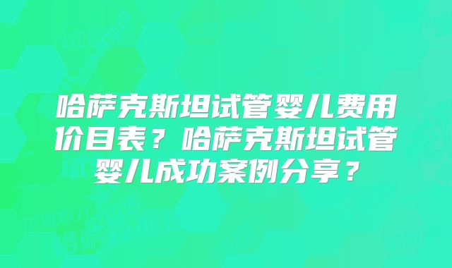 哈萨克斯坦试管婴儿费用价目表?哈萨克斯坦试管婴儿成功案例分享?