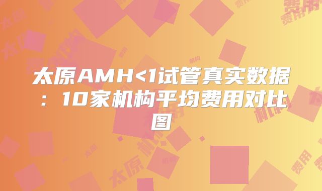 太原AMH<1试管真实数据:10家机构平均费用对比图