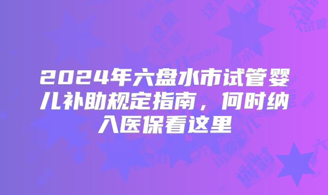 2024年六盘水市试管婴儿补助规定指南，何时纳入医保看这里