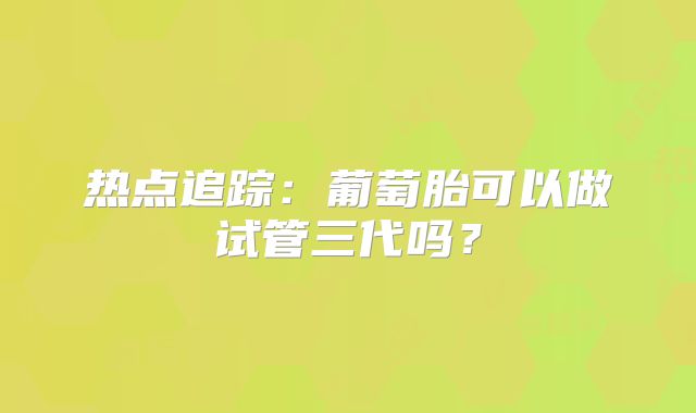 热点追踪:葡萄胎可以做试管三代吗?