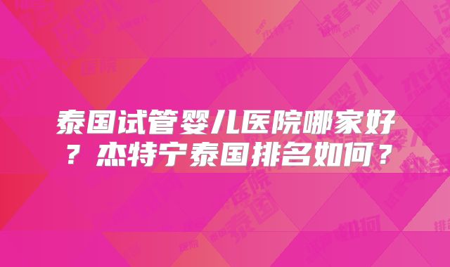 泰国试管婴儿医院哪家好？杰特宁泰国排名如何？