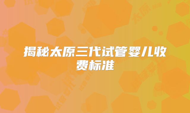 揭秘太原三代试管婴儿收费标准