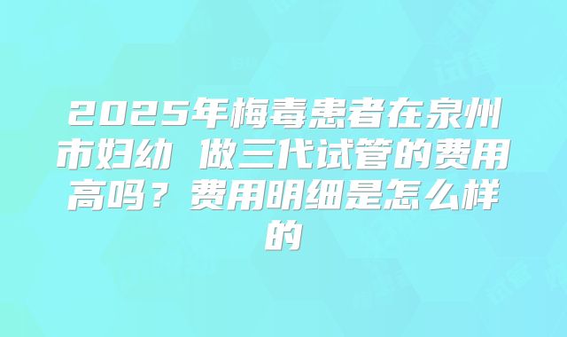 2025年梅毒患者在泉州市妇幼 做三代试管的费用高吗?费用明细是怎么样的