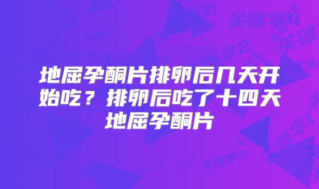 地屈孕酮片排卵后几天开始吃？排卵后吃了十四天地屈孕酮片