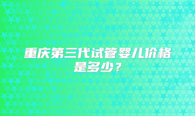 重庆第三代试管婴儿价格是多少?