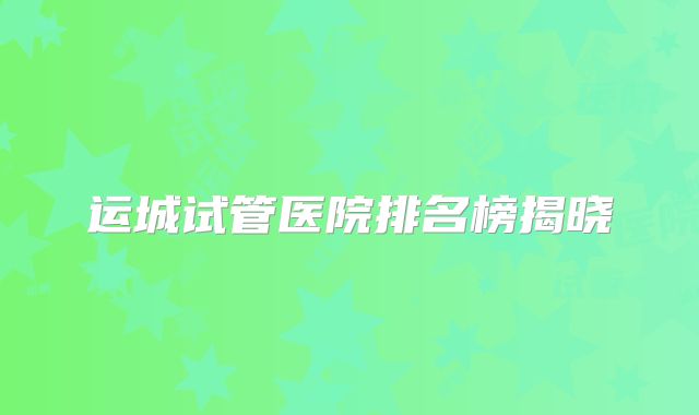 运城试管医院排名榜揭晓