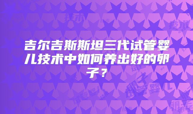 吉尔吉斯斯坦三代试管婴儿技术中如何养出好的卵子？