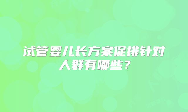 试管婴儿长方案促排针对人群有哪些？