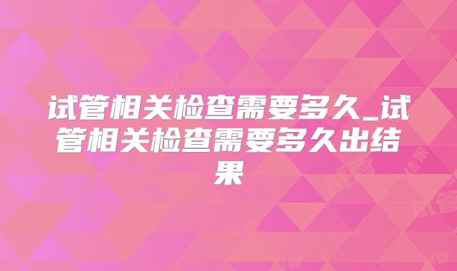 试管相关检查需要多久_试管相关检查需要多久出结果