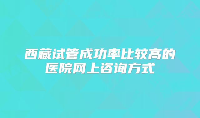 西藏试管成功率比较高的医院网上咨询方式