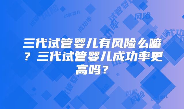 三代试管婴儿有风险么嘛?三代试管婴儿成功率更高吗?