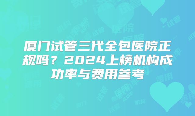 厦门试管三代全包医院正规吗?2024上榜机构成功率与费用参考