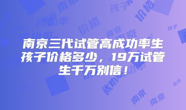南京三代试管高成功率生孩子价格多少，19万试管生千万别信！