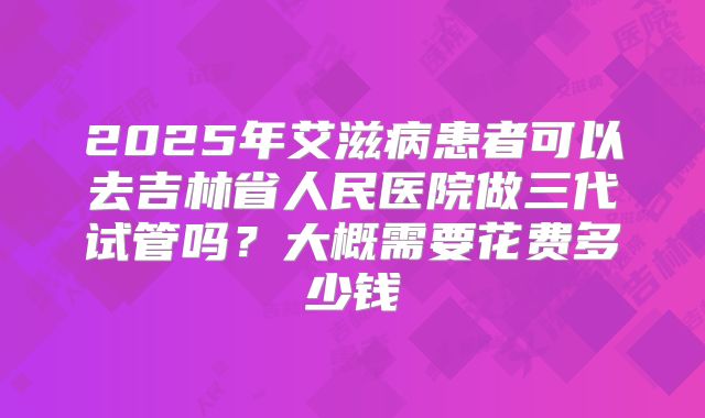 2025年艾滋病患者可以去吉林省人民医院做三代试管吗？大概需要花费多少钱