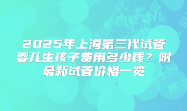 2025年上海第三代试管婴儿生孩子费用多少钱?附最新试管价格一览