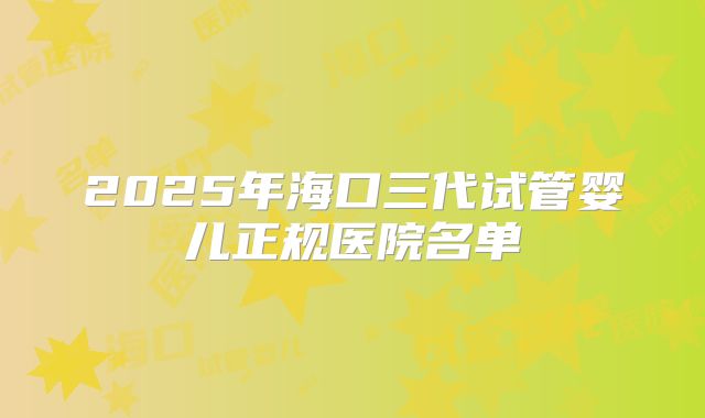 2025年海口三代试管婴儿正规医院名单