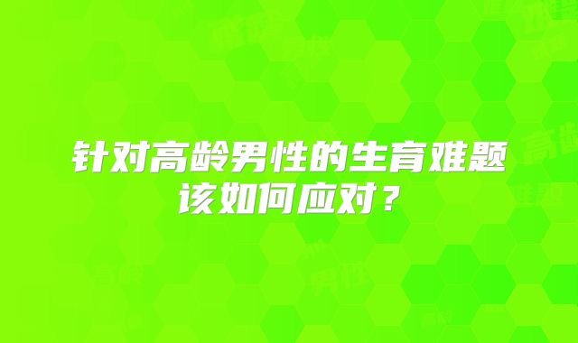 针对高龄男性的生育难题该如何应对？