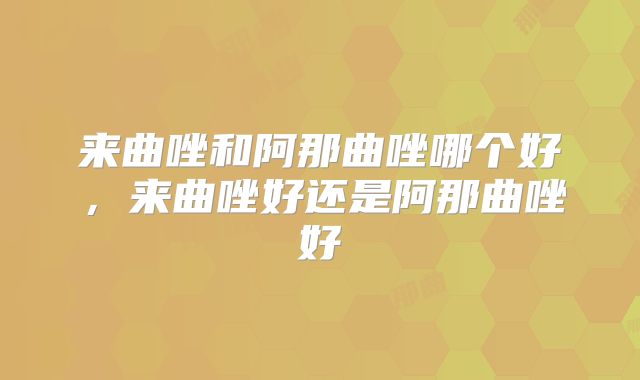 来曲唑和阿那曲唑哪个好，来曲唑好还是阿那曲唑好